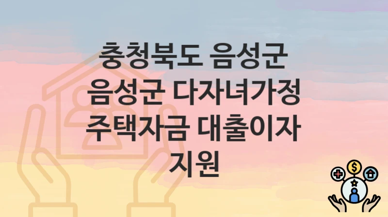 충청북도 음성군 “음성군 다자녀가정 주택자금 대출이자 지원” 복지 혜택 정리 – 지원 대상과 필요 서류