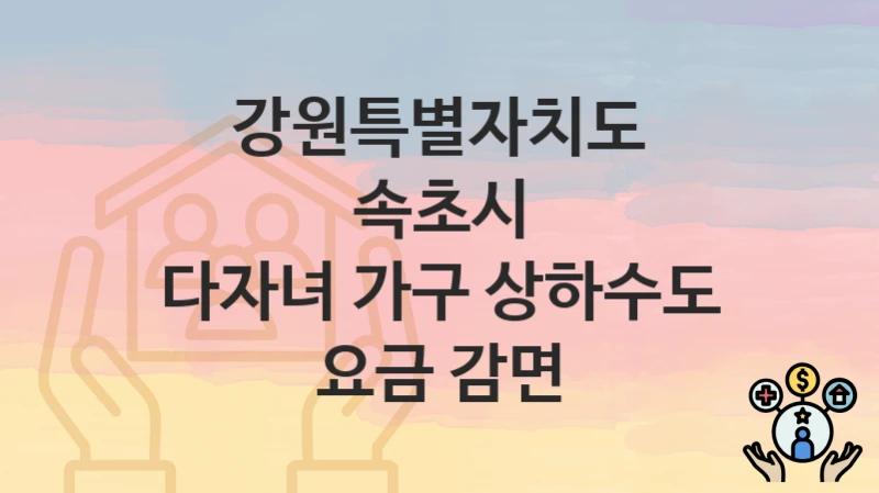 “다자녀 가구 상하수도 요금 감면” 강원특별자치도 속초시 복지 지원 – 지원 기준과 구비 서류