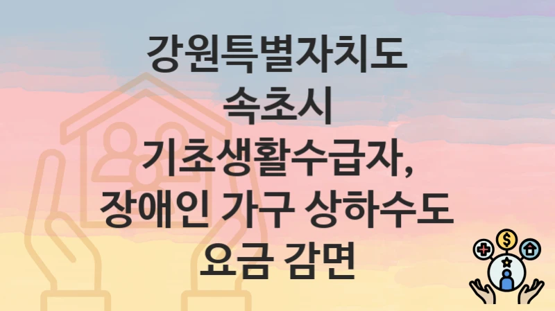 “기초생활수급자, 장애인 가구 상하수도 요금 감면” 신청 조건 및 접수 방법 – 강원특별자치도 속초시 복지 정책 안내
