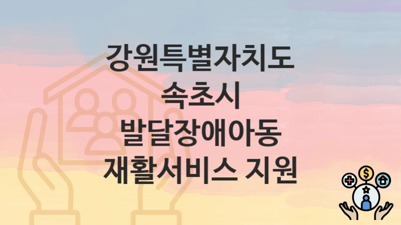 정부 지원 정책 “발달장애아동 재활서비스 지원” 신청 안내 – 강원특별자치도 속초시 지원 내용 및 조건