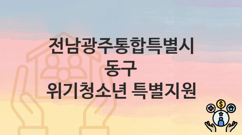 전남광주통합특별시 동구 “위기청소년 특별지원” 복지 지원 – 접수 절차 및 제출 서류